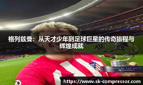 格列兹曼：从天才少年到足球巨星的传奇旅程与辉煌成就